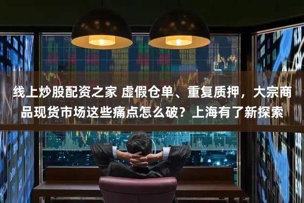 线上炒股配资之家 虚假仓单、重复质押，大宗商品现货市场这些痛点怎么破？上海有了新探索