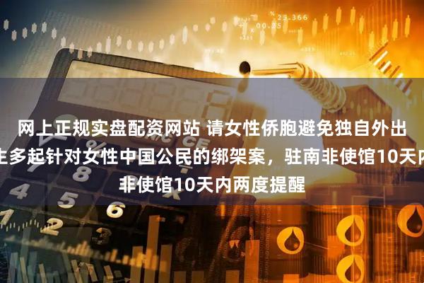 网上正规实盘配资网站 请女性侨胞避免独自外出！多地发生多起针对女性中国公民的绑架案，驻南非使馆10天内两度提醒