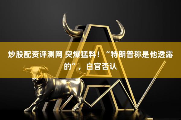 炒股配资评测网 突爆猛料！“特朗普称是他透露的”，白宫否认