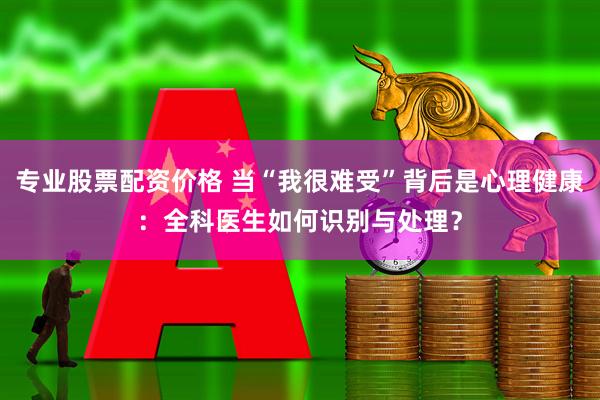 专业股票配资价格 当“我很难受”背后是心理健康：全科医生如何识别与处理？