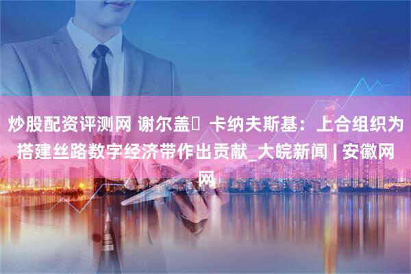炒股配资评测网 谢尔盖・卡纳夫斯基：上合组织为搭建丝路数字经济带作出贡献_大皖新闻 | 安徽网