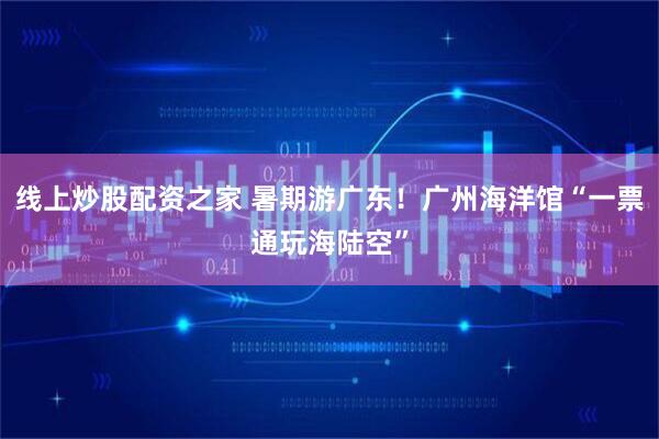 线上炒股配资之家 暑期游广东！广州海洋馆“一票通玩海陆空”