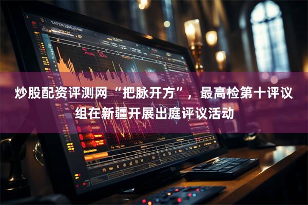 炒股配资评测网 “把脉开方”，最高检第十评议组在新疆开展出庭评议活动