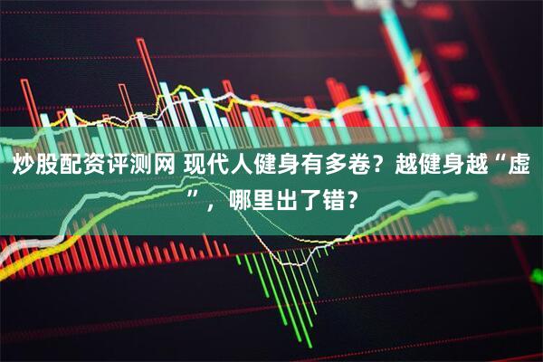 炒股配资评测网 现代人健身有多卷？越健身越“虚”，哪里出了错？