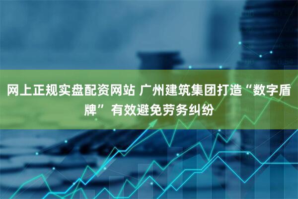网上正规实盘配资网站 广州建筑集团打造“数字盾牌” 有效避免劳务纠纷