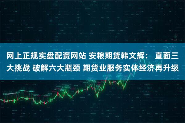 网上正规实盘配资网站 安粮期货韩文辉： 直面三大挑战 破解六大瓶颈 期货业服务实体经济再升级