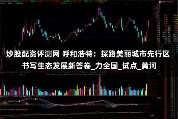 炒股配资评测网 呼和浩特：探路美丽城市先行区 书写生态发展新答卷_力全国_试点_黄河