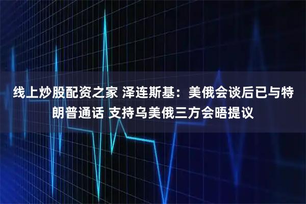 线上炒股配资之家 泽连斯基：美俄会谈后已与特朗普通话 支持乌美俄三方会晤提议
