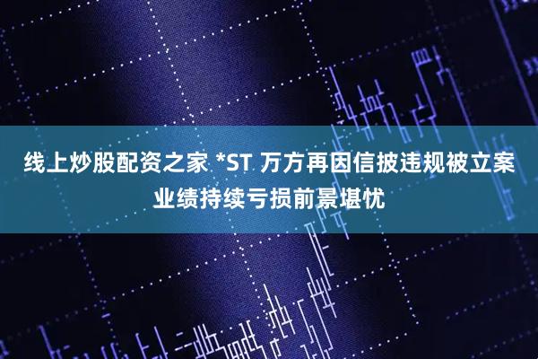 线上炒股配资之家 *ST 万方再因信披违规被立案业绩持续亏损前景堪忧