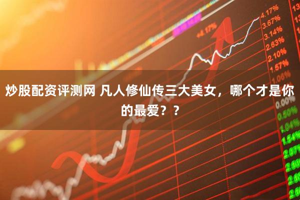 炒股配资评测网 凡人修仙传三大美女，哪个才是你的最爱？？