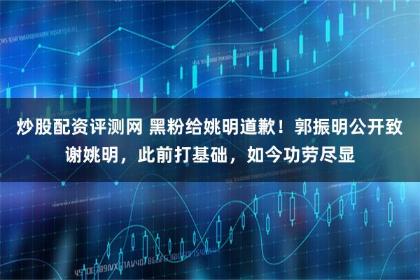 炒股配资评测网 黑粉给姚明道歉！郭振明公开致谢姚明，此前打基础，如今功劳尽显