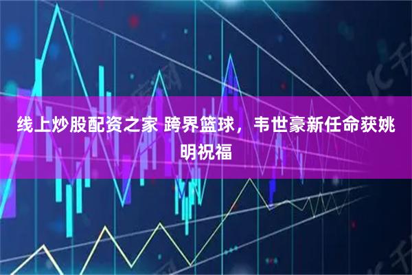 线上炒股配资之家 跨界篮球，韦世豪新任命获姚明祝福