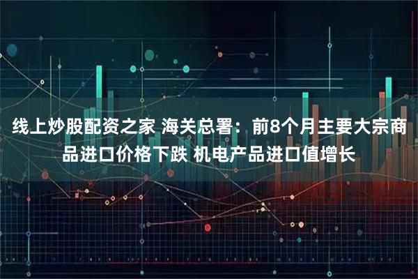 线上炒股配资之家 海关总署：前8个月主要大宗商品进口价格下跌 机电产品进口值增长