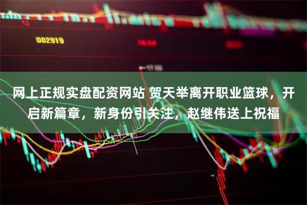 网上正规实盘配资网站 贺天举离开职业篮球，开启新篇章，新身份引关注，赵继伟送上祝福